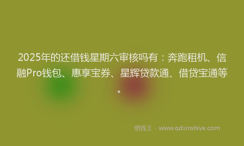 2025年的还借钱星期六审核吗有：奔跑租机、信融Pro钱包、惠享宝券、星辉贷款通、借贷宝通等。