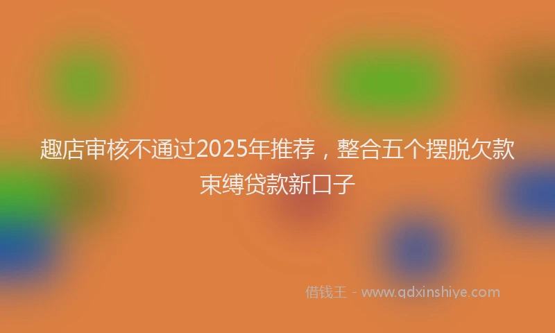 趣店审核不通过2025年推荐，整合五个摆脱欠款束缚贷款新口子