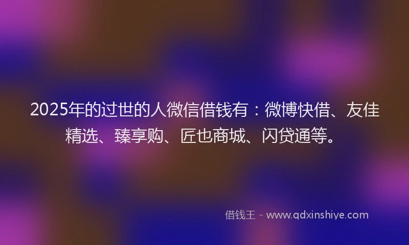 2025年的过世的人微信借钱有：微博快借、友佳精选、臻享购、匠也商城、闪贷通等。