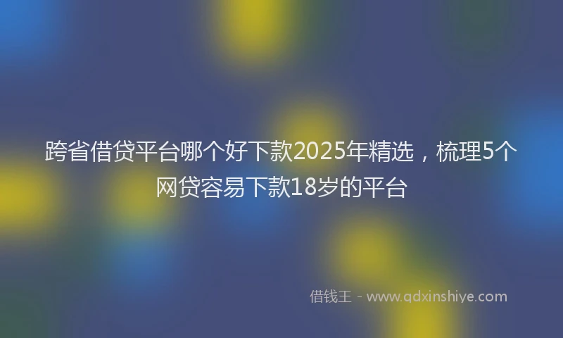 跨省借贷平台哪个好下款2025年精选，梳理5个网贷容易下款18岁的平台