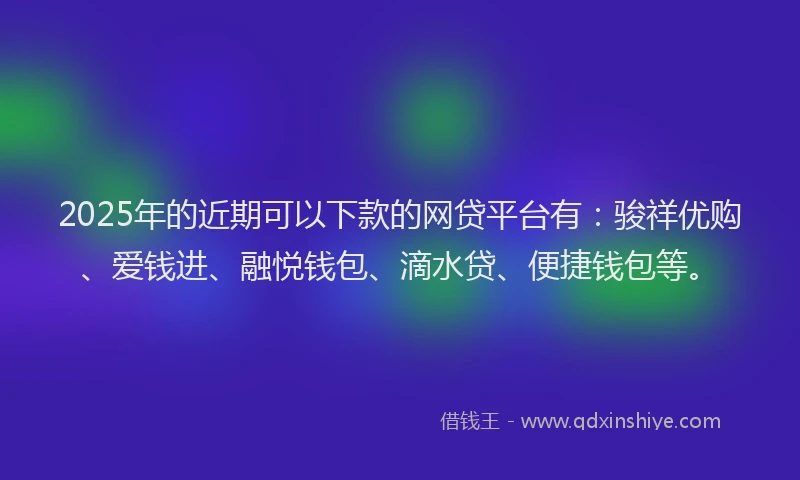2025年的近期可以下款的网贷平台有：骏祥优购、爱钱进、融悦钱包、滴水贷、便捷钱包等。