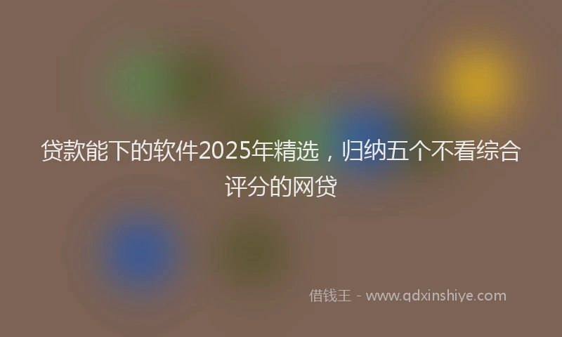贷款能下的软件2025年精选，归纳五个不看综合评分的网贷