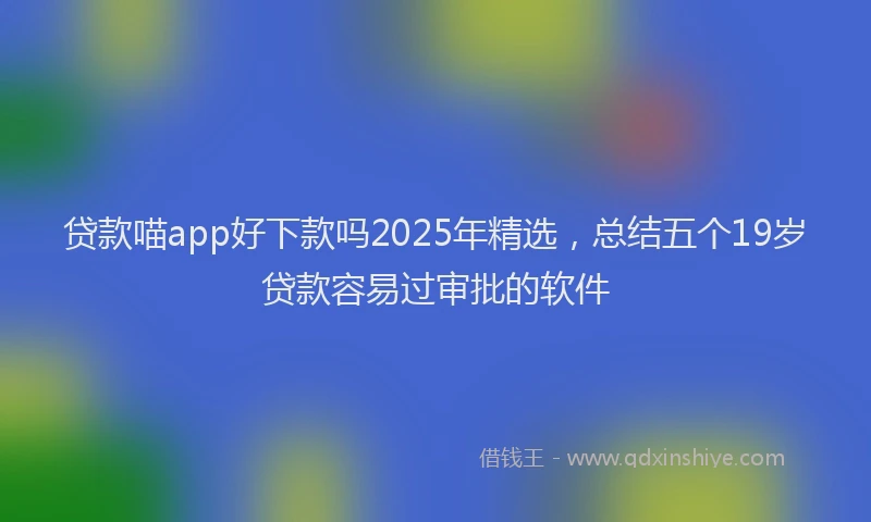 贷款喵app好下款吗2025年精选，总结五个19岁贷款容易过审批的软件