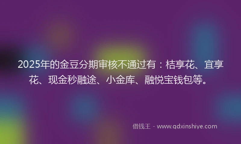 2025年的金豆分期审核不通过有：桔享花、宜享花、现金秒融途、小金库、融悦宝钱包等。