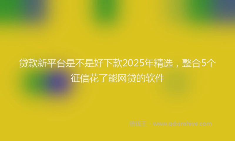 贷款新平台是不是好下款2025年精选，整合5个征信花了能网贷的软件