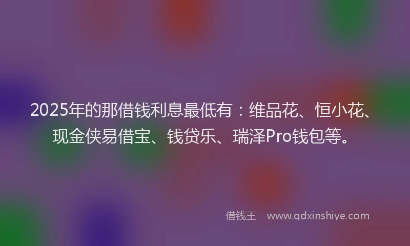 2025年的那借钱利息最低有：维品花、恒小花、现金侠易借宝、钱贷乐、瑞泽Pro钱包等。