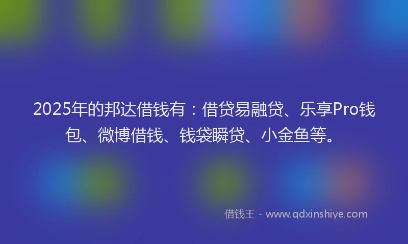 2025年的邦达借钱有：借贷易融贷、乐享Pro钱包、微博借钱、钱袋瞬贷、小金鱼等。
