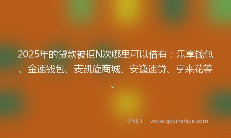 2025年的贷款被拒N次哪里可以借有：乐享钱包、金速钱包、麦凯旋商城、安逸速贷、享来花等。
