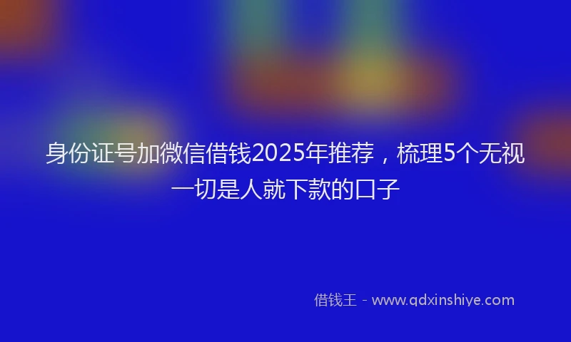 身份证号加微信借钱2025年推荐，梳理5个无视一切是人就下款的口子