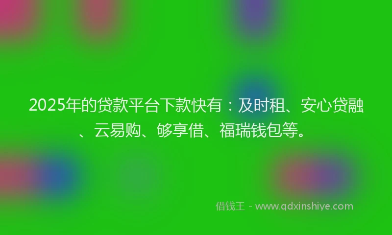 2025年的贷款平台下款快有：及时租、安心贷融、云易购、够享借、福瑞钱包等。