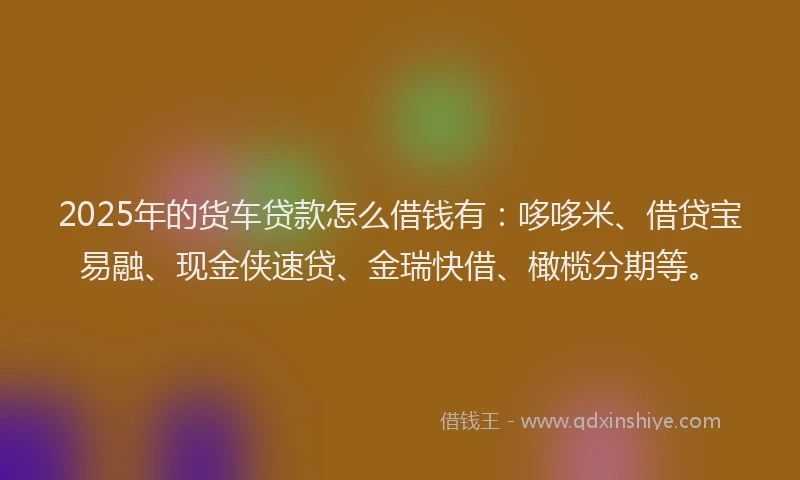 2025年的货车贷款怎么借钱有：哆哆米、借贷宝易融、现金侠速贷、金瑞快借、橄榄分期等。