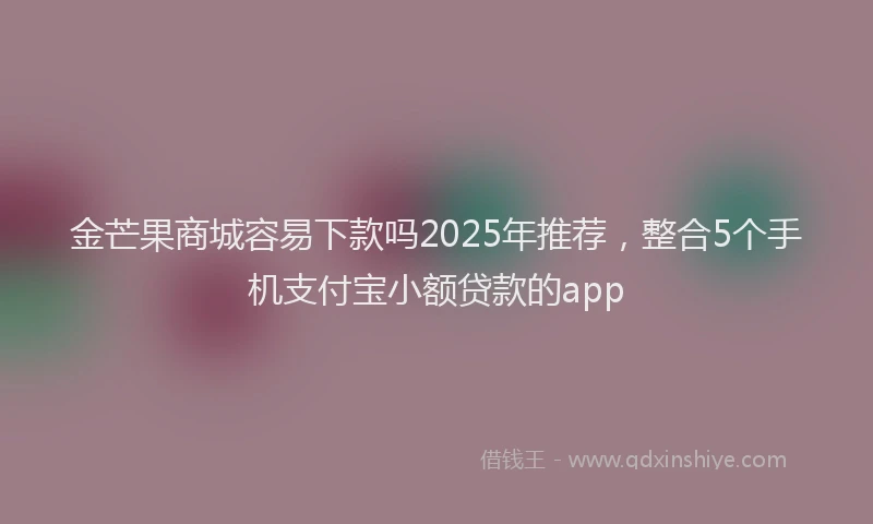 金芒果商城容易下款吗2025年推荐，整合5个手机支付宝小额贷款的app