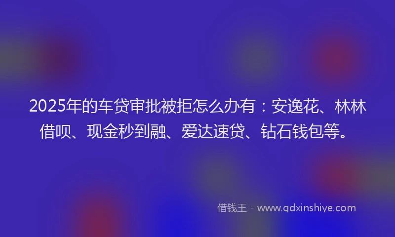 2025年的车贷审批被拒怎么办有：安逸花、林林借呗、现金秒到融、爱达速贷、钻石钱包等。