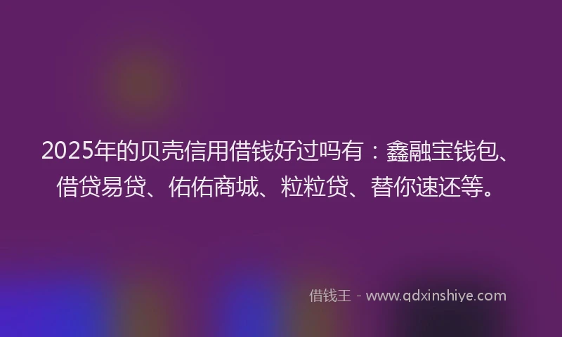 2025年的贝壳信用借钱好过吗有：鑫融宝钱包、借贷易贷、佑佑商城、粒粒贷、替你速还等。