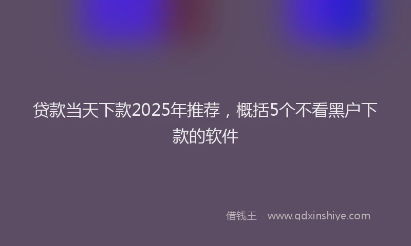 贷款当天下款2025年推荐，概括5个不看黑户下款的软件