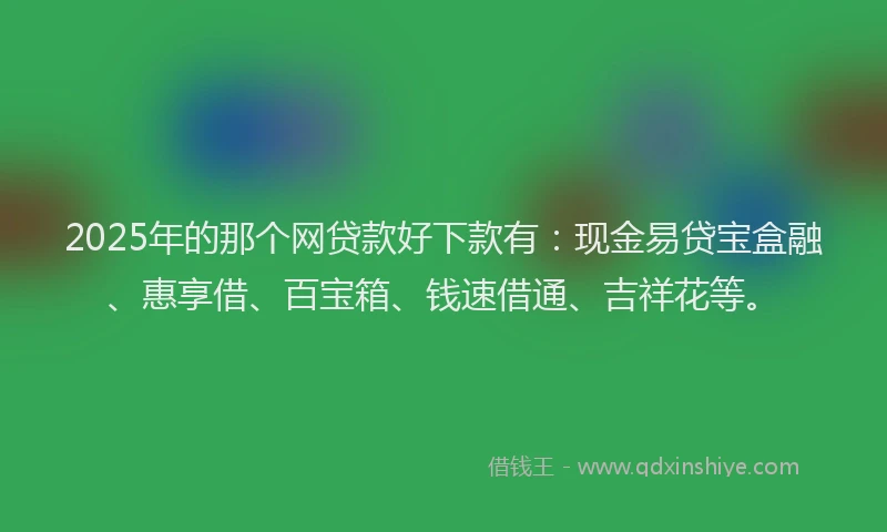 2025年的那个网贷款好下款有：现金易贷宝盒融、惠享借、百宝箱、钱速借通、吉祥花等。