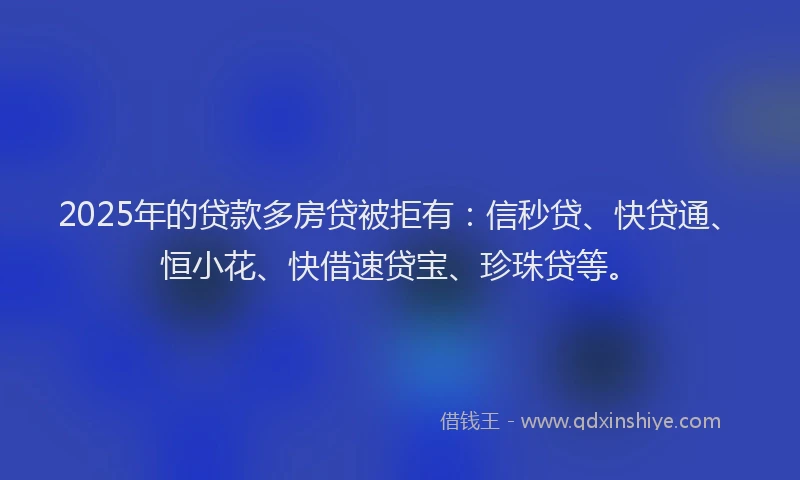 2025年的贷款多房贷被拒有：信秒贷、快贷通、恒小花、快借速贷宝、珍珠贷等。
