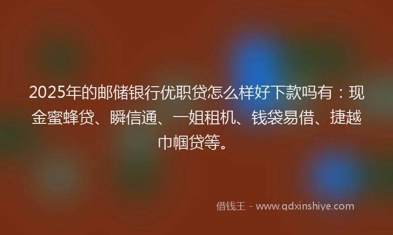 2025年的邮储银行优职贷怎么样好下款吗有：现金蜜蜂贷、瞬信通、一姐租机、钱袋易借、捷越巾帼贷等。