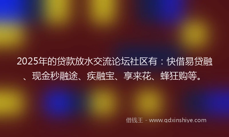 2025年的贷款放水交流论坛社区有：快借易贷融、现金秒融途、疾融宝、享来花、蜂狂购等。