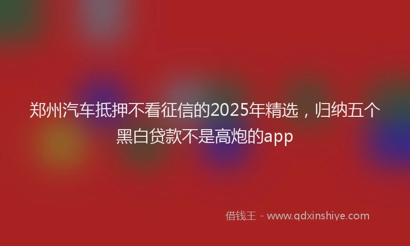 郑州汽车抵押不看征信的2025年精选，归纳五个黑白贷款不是高炮的app