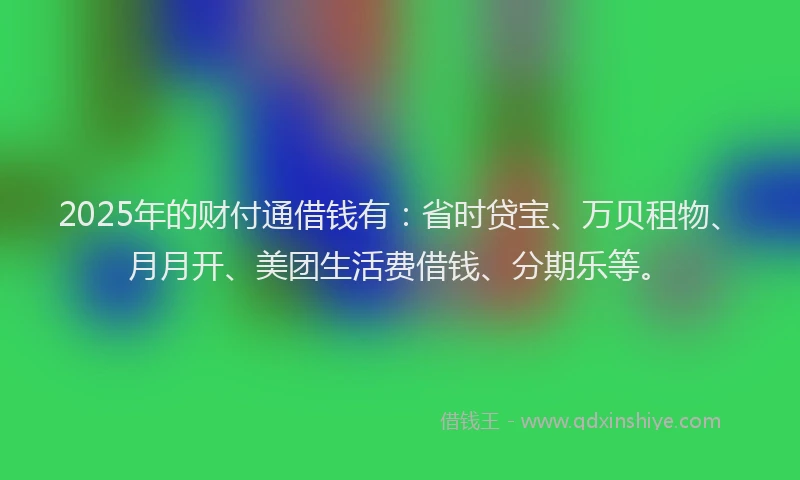 2025年的财付通借钱有：省时贷宝、万贝租物、月月开、美团生活费借钱、分期乐等。