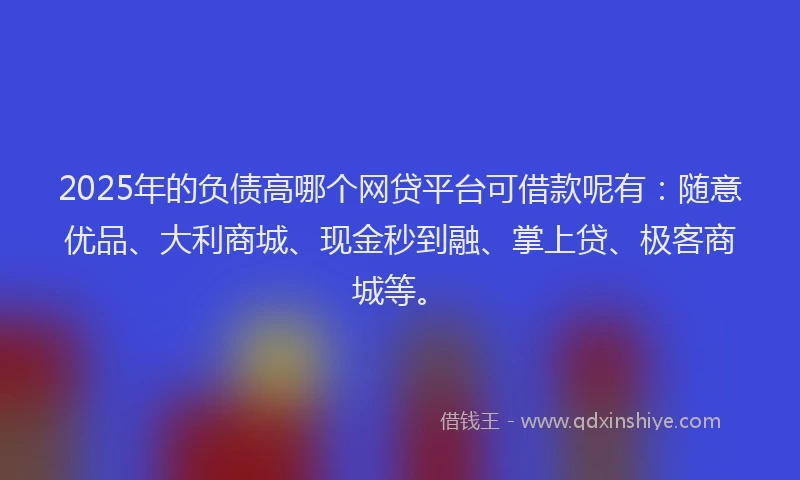 2025年的负债高哪个网贷平台可借款呢有：随意优品、大利商城、现金秒到融、掌上贷、极客商城等。