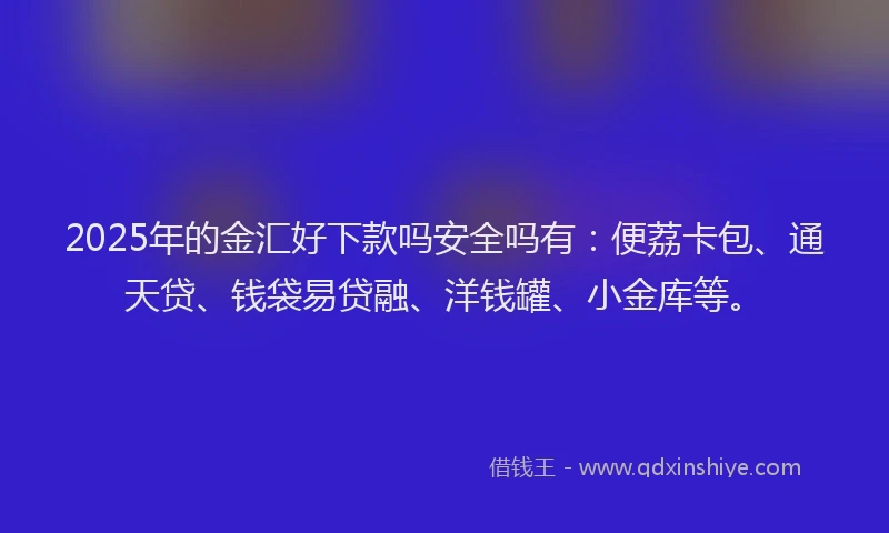 2025年的金汇好下款吗安全吗有：便荔卡包、通天贷、钱袋易贷融、洋钱罐、小金库等。