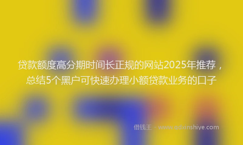 贷款额度高分期时间长正规的网站2025年推荐，总结5个黑户可快速办理小额贷款业务的口子