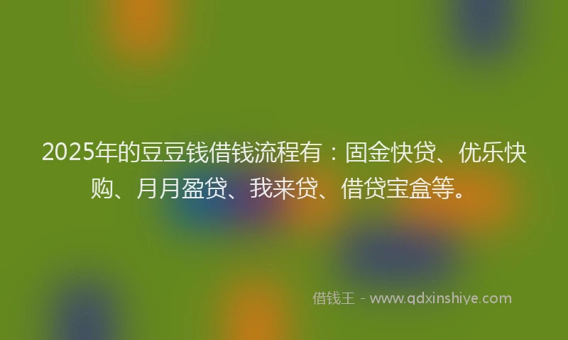2025年的豆豆钱借钱流程有：固金快贷、优乐快购、月月盈贷、我来贷、借贷宝盒等。