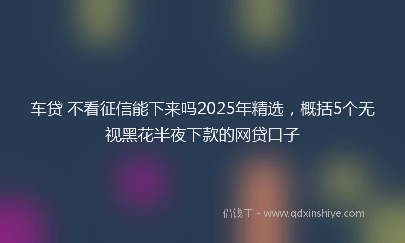 车贷 不看征信能下来吗2025年精选，概括5个无视黑花半夜下款的网贷口子