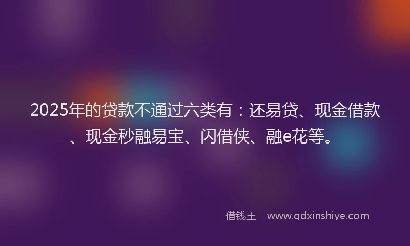 2025年的贷款不通过六类有：还易贷、现金借款、现金秒融易宝、闪借侠、融e花等。