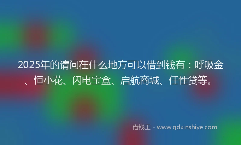 2025年的请问在什么地方可以借到钱有：呼吸金、恒小花、闪电宝盒、启航商城、任性贷等。