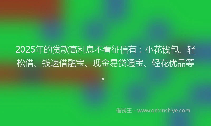 2025年的贷款高利息不看征信有：小花钱包、轻松借、钱速借融宝、现金易贷通宝、轻花优品等。