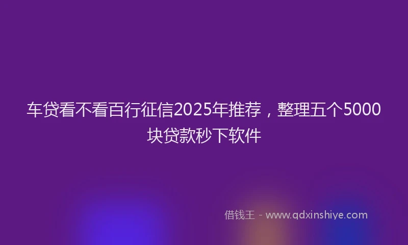 车贷看不看百行征信2025年推荐，整理五个5000块贷款秒下软件
