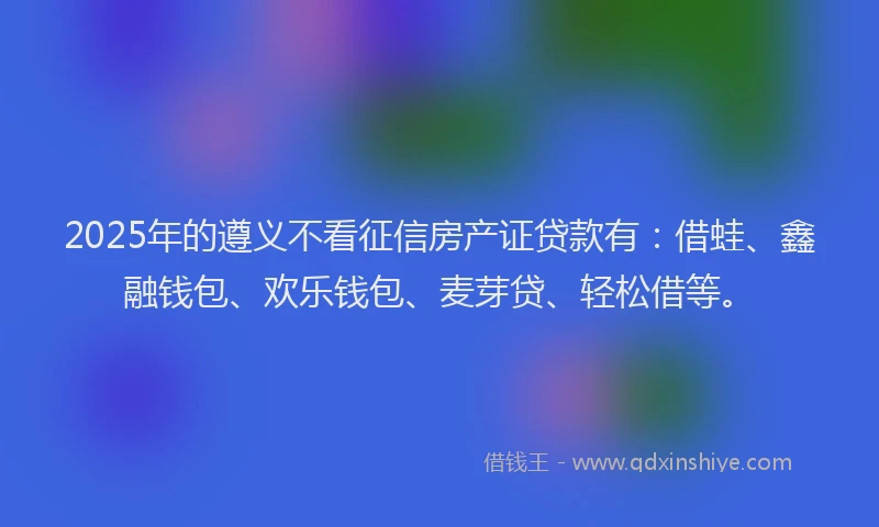 2025年的遵义不看征信房产证贷款有：借蛙、鑫融钱包、欢乐钱包、麦芽贷、轻松借等。
