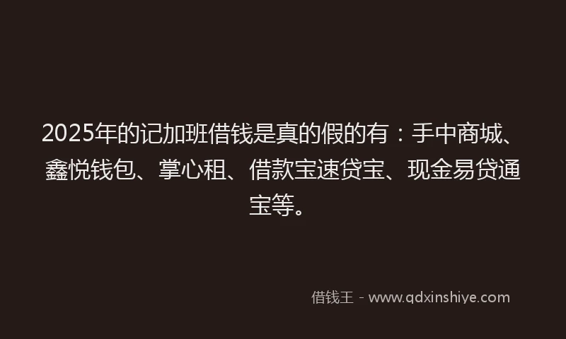 2025年的记加班借钱是真的假的有：手中商城、鑫悦钱包、掌心租、借款宝速贷宝、现金易贷通宝等。