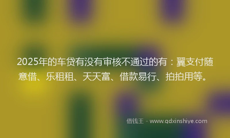 2025年的车贷有没有审核不通过的有：翼支付随意借、乐租租、天天富、借款易行、拍拍用等。