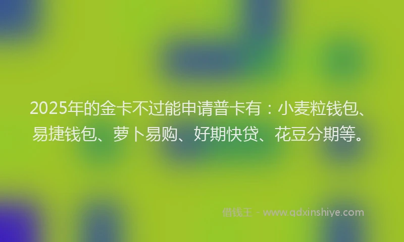 2025年的金卡不过能申请普卡有：小麦粒钱包、易捷钱包、萝卜易购、好期快贷、花豆分期等。