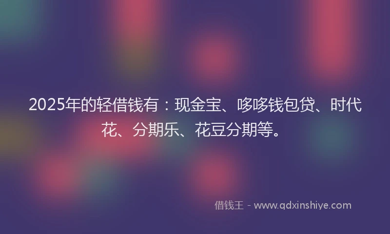 2025年的轻借钱有：现金宝、哆哆钱包贷、时代花、分期乐、花豆分期等。