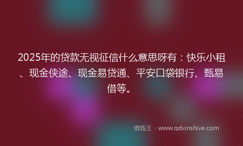 2025年的贷款无视征信什么意思呀有：快乐小租、现金侠途、现金易贷通、平安口袋银行、甄易借等。