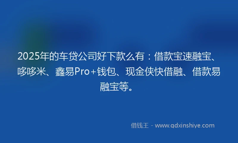 2025年的车贷公司好下款么有：借款宝速融宝、哆哆米、鑫易Pro+钱包、现金侠快借融、借款易融宝等。