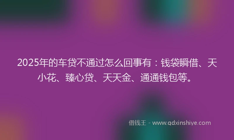 2025年的车贷不通过怎么回事有：钱袋瞬借、天小花、臻心贷、天天金、通通钱包等。