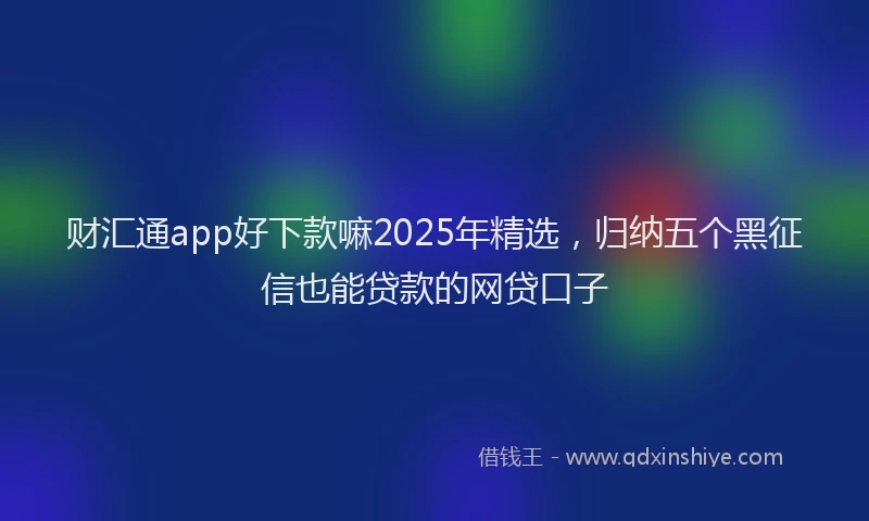 财汇通app好下款嘛2025年精选，归纳五个黑征信也能贷款的网贷口子
