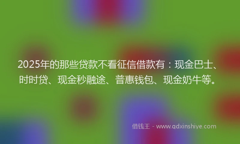 2025年的那些贷款不看征信借款有：现金巴士、时时贷、现金秒融途、普惠钱包、现金奶牛等。