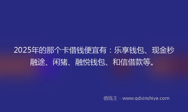 2025年的那个卡借钱便宜有：乐享钱包、现金秒融途、闲猪、融悦钱包、和信借款等。