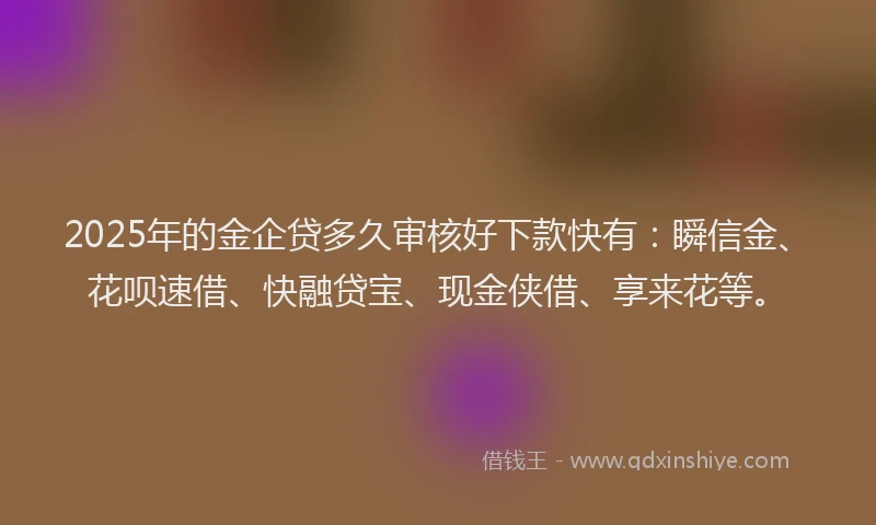 2025年的金企贷多久审核好下款快有：瞬信金、花呗速借、快融贷宝、现金侠借、享来花等。