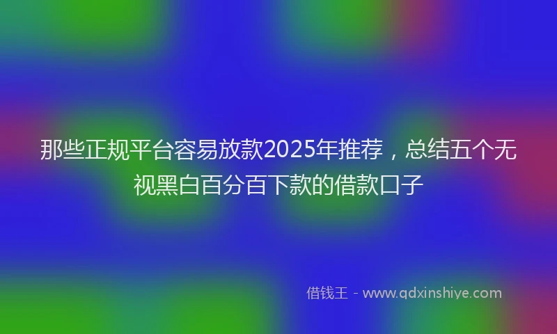 那些正规平台容易放款2025年推荐，总结五个无视黑白百分百下款的借款口子