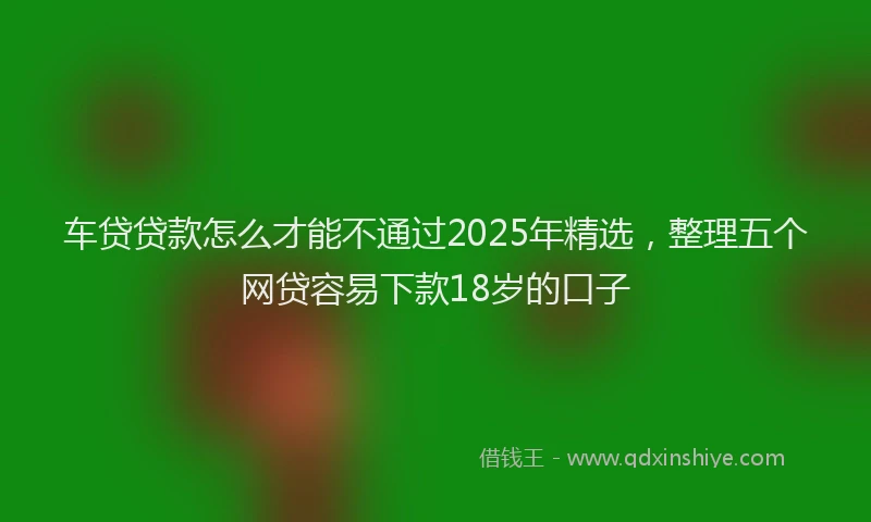 车贷贷款怎么才能不通过2025年精选，整理五个网贷容易下款18岁的口子