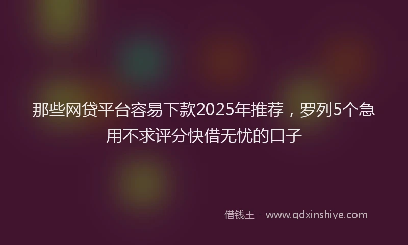 那些网贷平台容易下款2025年推荐，罗列5个急用不求评分快借无忧的口子