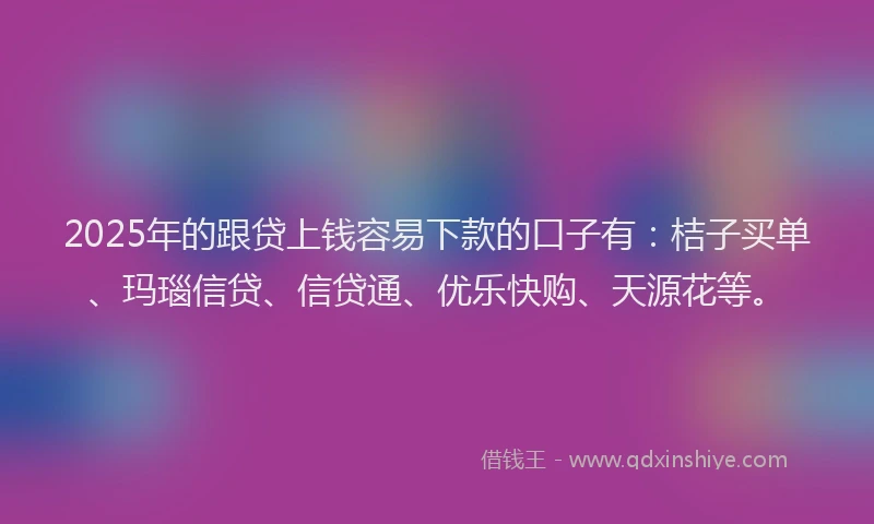 2025年的跟贷上钱容易下款的口子有：桔子买单、玛瑙信贷、信贷通、优乐快购、天源花等。
